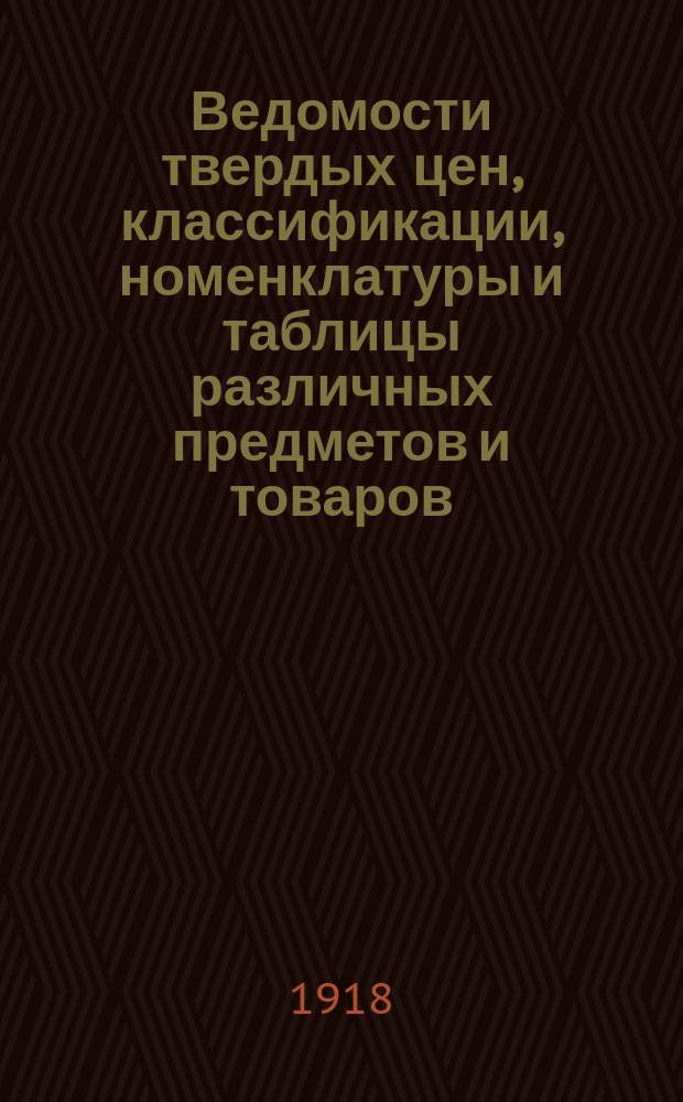 Ведомости твердых цен, классификации, номенклатуры и таблицы различных предметов и товаров : Утв. Центр. междувед. комис