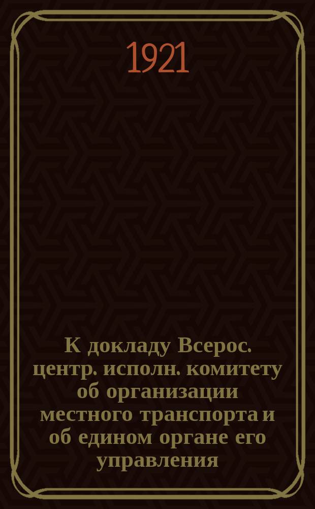 К докладу Всерос. центр. исполн. комитету об организации местного транспорта и об едином органе его управления : (Материалы Комис. ВЦИК по местному транспорту)