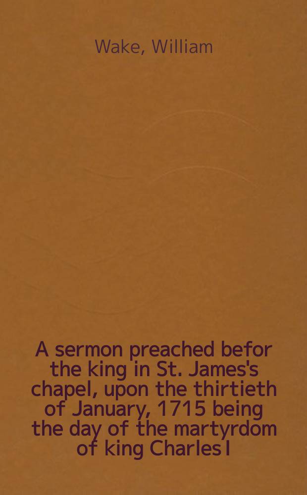 A sermon preached befor the king in St. James's chapel, upon the thirtieth of January, 1715 being the day of the martyrdom of king Charles I
