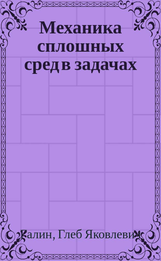 Механика сплошных сред в задачах : общая структура механики сплошной среды: краткий обзор теории. Более 1000 задач и упражнений. Приемы и методы решения самых современных проблем