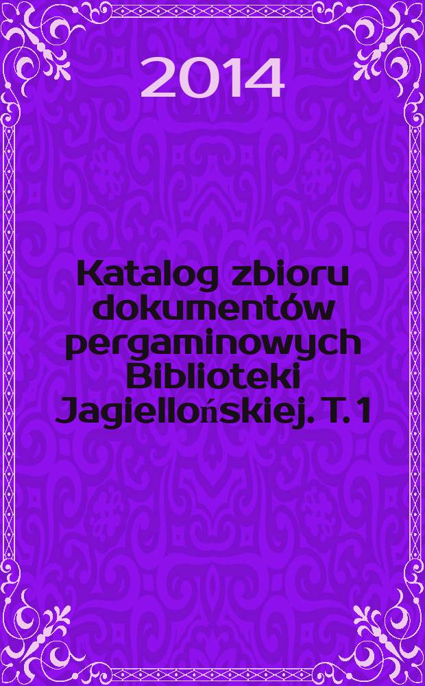 Katalog zbioru dokumentów pergaminowych Biblioteki Jagiellońskiej. T. 1 : Katalog dokumentów