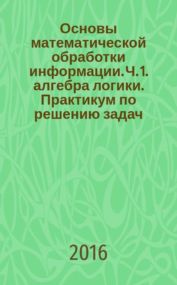 Основы математической обработки информации. Ч. 1. алгебра логики. Практикум по решению задач