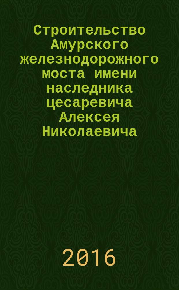 Строительство Амурского железнодорожного моста имени наследника цесаревича Алексея Николаевича (1913-1917) : исторический очерк