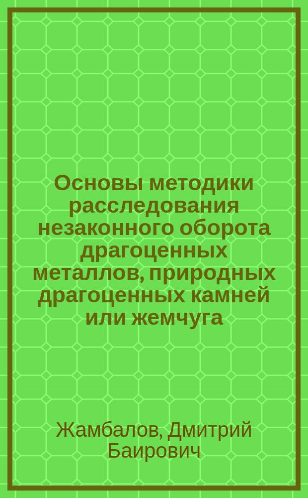 Основы методики расследования незаконного оборота драгоценных металлов, природных драгоценных камней или жемчуга : учебное пособие