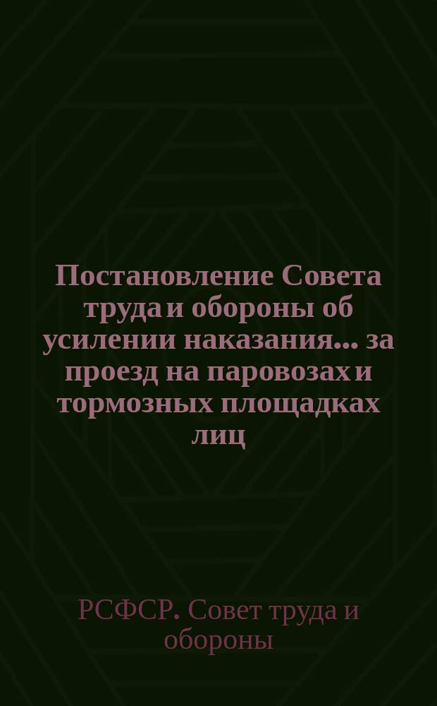Постановление Совета труда и обороны об усилении наказания... за проезд на паровозах и тормозных площадках лиц, не имеющих на то права...: Москва, Кремль, 15 апр. 1921 г. : листовка