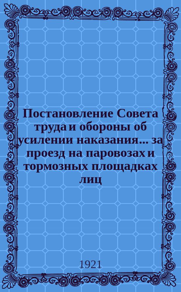 Постановление Совета труда и обороны об усилении наказания... за проезд на паровозах и тормозных площадках лиц, не имеющих на то права...: Москва, Кремль, 15 апр. 1921 г. : листовка