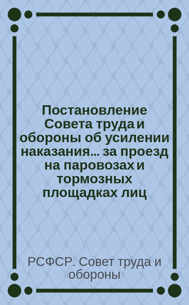 Постановление Совета труда и обороны об усилении наказания... за проезд на паровозах и тормозных площадках лиц, не имеющих на то права...: Москва, Кремль, 15 апр. 1921 г. : листовка