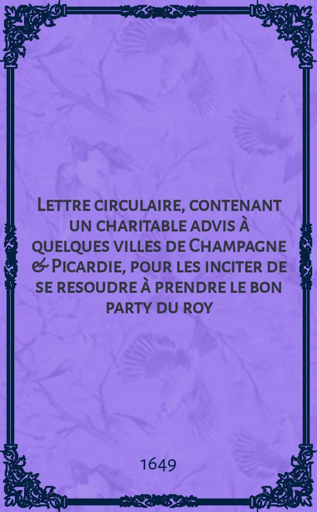 Lettre circulaire, contenant un charitable advis à quelques villes de Champagne & Picardie, pour les inciter de se resoudre à prendre le bon party du roy, & du Parlement. : Du douziéme fevrier mil six cens quarente-neuf