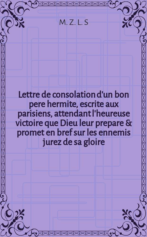Lettre de consolation d'un bon pere hermite, escrite aux parisiens, attendant l'heureuse victoire que Dieu leur prepare & promet en bref sur les ennemis jurez de sa gloire, de l'estat & du peuple.