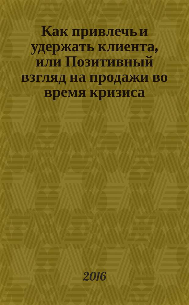 Как привлечь и удержать клиента, или Позитивный взгляд на продажи во время кризиса : практические приемы