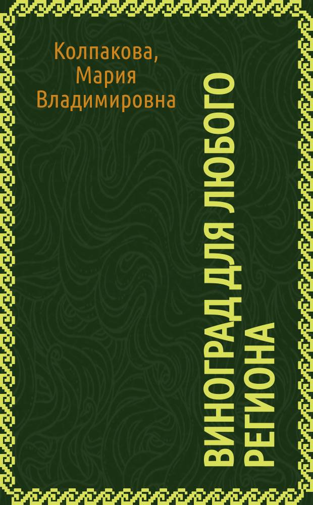 Виноград для любого региона : как вырастить без ошибок? : 50 шагов к успеху : какие сорта выбирать для своего региона?; когда и как сажать, чтобы добиться спелости?; как правильно укрывать виноградник?; как выполнять обрезку и формировку?