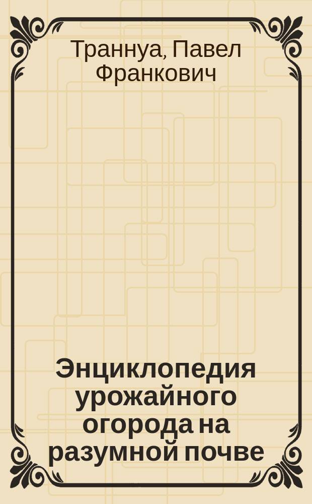 Энциклопедия урожайного огорода на разумной почве : еще меньше тяжелого труда!, секреты успеха: от посева до урожая, рецепт идеальной почвы для любой культуры