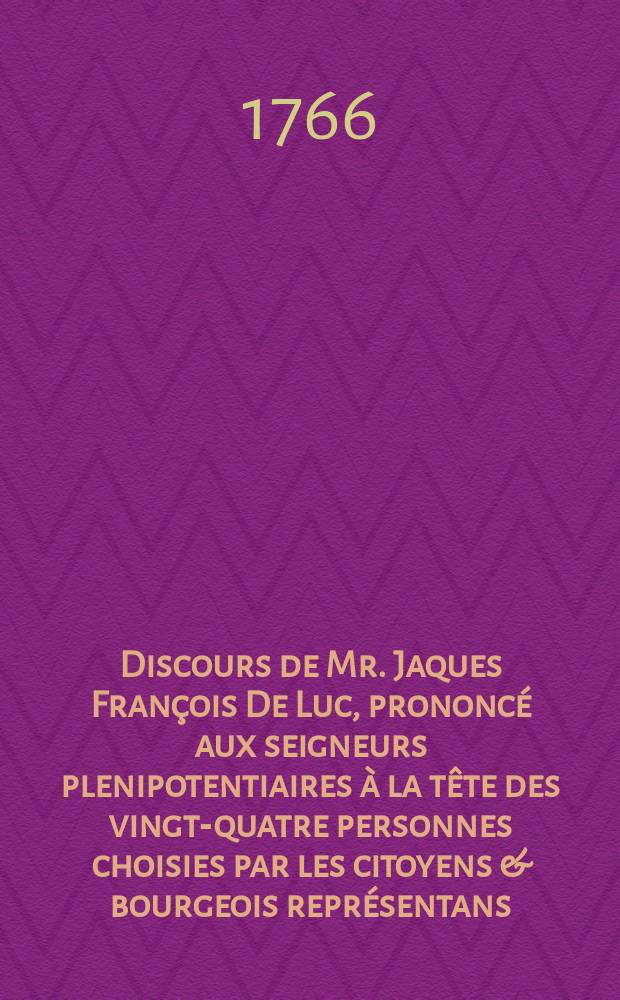 Discours de Mr. Jaques François De Luc, prononcé aux seigneurs plenipotentiaires à la tête des vingt-quatre personnes choisies par les citoyens & bourgeois représentans. Le lundi 14-e. avril 1766