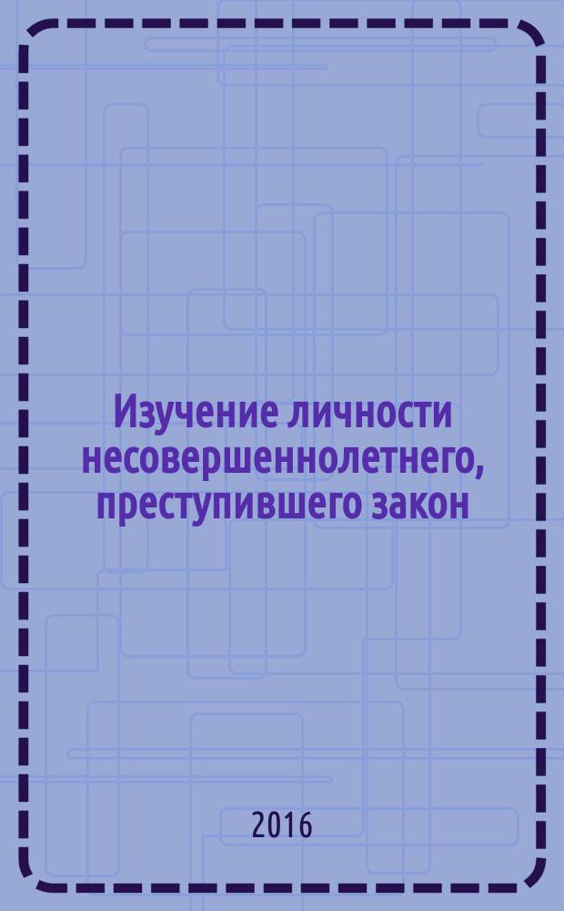 Изучение личности несовершеннолетнего, преступившего закон : учебное пособие