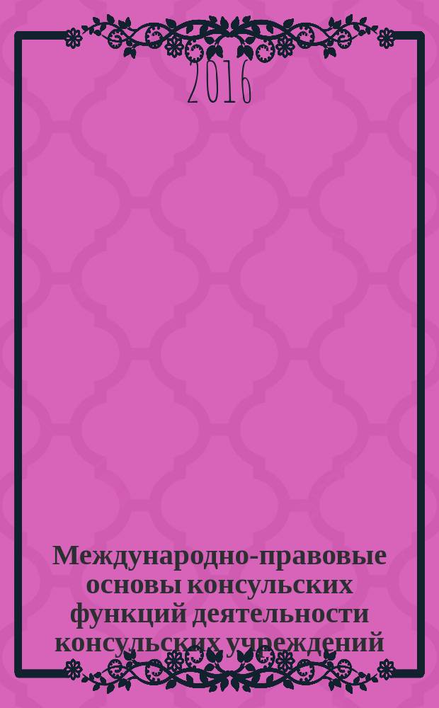 Международно-правовые основы консульских функций деятельности консульских учреждений : монография для студентов очной и заочной форм обучения, обучающихся по направлению бакалавриата 40.03.01 "Юриспруденция", специальности 40.05.01 "Правовое обеспечение национальной безопасности", в качестве источника дополнительной литературы при изучении дисциплин "Международное право", "Международное частное право", "Дипломатическое и консульское право"