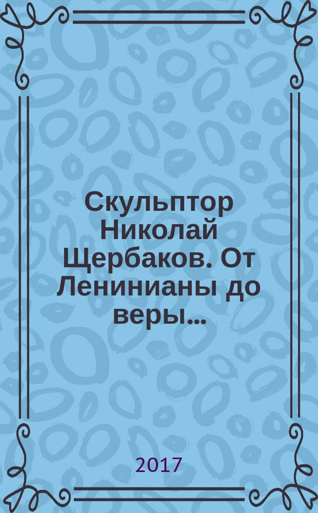 Скульптор Николай Щербаков. От Ленинианы до веры... : жизнь и деятельность