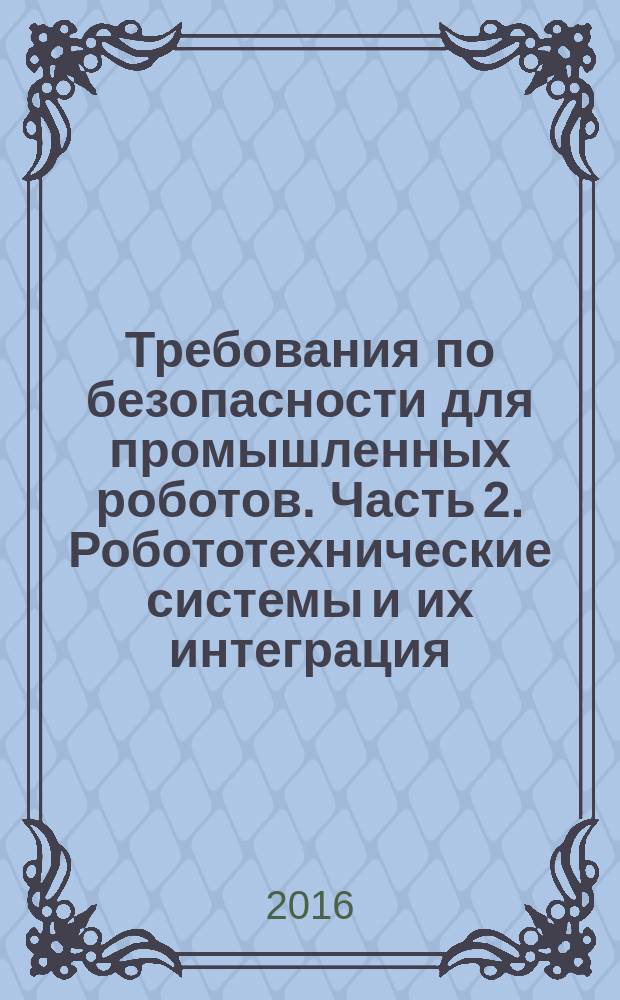 Требования по безопасности для промышленных роботов. Часть 2. Робототехнические системы и их интеграция : Safety requirements for industrial robots. Part 2. Robot systems and integration : национальный стандарт Российской Федерации : издание официальное : утвержден и введен в действие Приказом Федерального агентства по техническому регулированию и метрологии от 9 ноября 2016 г. № 1657-ст : введен впервые : дата введения 2018-01-01