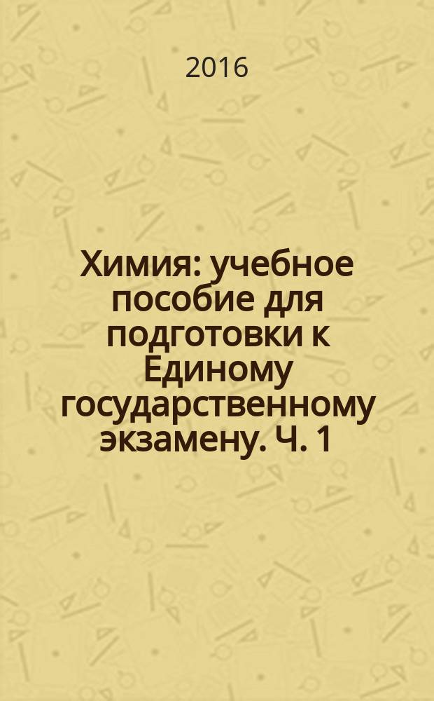 Химия : учебное пособие для подготовки к Единому государственному экзамену. Ч. 1 : Закономерности периодической системы Д. И. Менделеева. Классы неорганических соединений. Ионные реакции