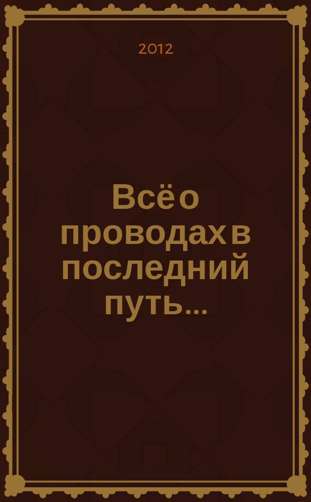 Всё о проводах в последний путь ... : справочник-энциклопедия : по материалам российского ритуально-духовного журнала "Реквием"
