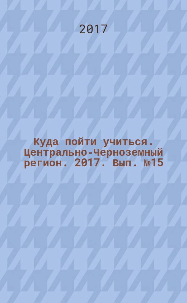 Куда пойти учиться. Центрально-Черноземный регион. 2017. Вып. № 15 : справочник для абитуриентов : вузы, техникумы, профучилища, колледжи, курсы : 12+