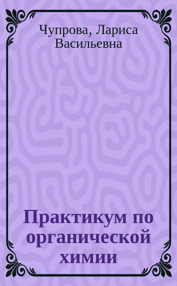 Практикум по органической химии : для студентов очной и заочной форм обучения всех направлений, изучающих дисциплину "Органическая химия"