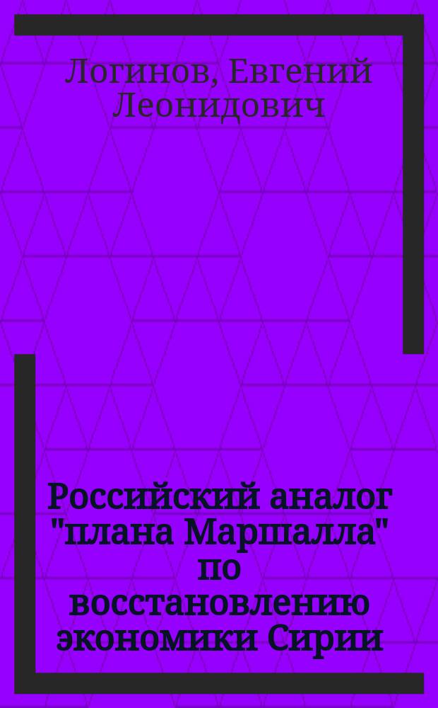 Российский аналог "плана Маршалла" по восстановлению экономики Сирии: стратегические императивы "Дорожной карты" восстановления и развития сирийского экономического потенциала : аналитический доклад