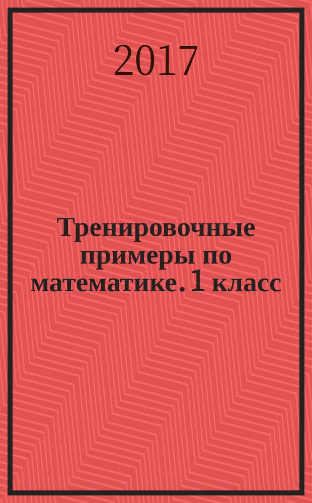 Тренировочные примеры по математике. 1 класс : создание условий успешного усвоения материала, устойчивость навыка решения задач, совершенствование техники вычислений, базовый уровень умений и навыков, быстрота принятия решения, развитие внимания и памяти