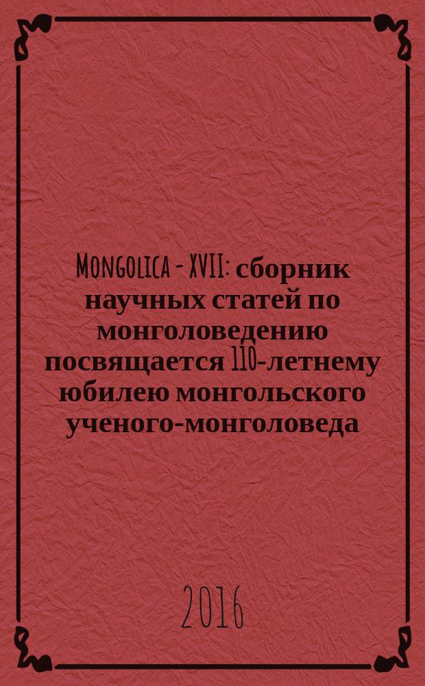 Mongolica - XVII : сборник научных статей по монголоведению посвящается 110-летнему юбилею монгольского ученого-монголоведа, общественного деятеля, переводчика Мэргэн-гуна Гомбоджаба
