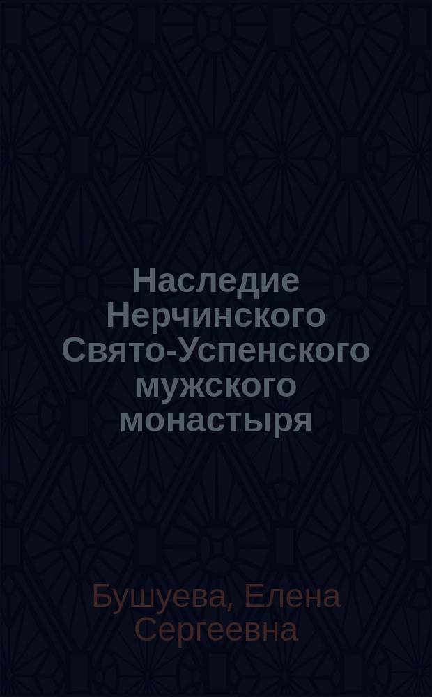 Наследие Нерчинского Свято-Успенского мужского монастыря: приходской храм и его настоятели, 1775-1930 гг. : (к 310-летию основания монастыря) : монография