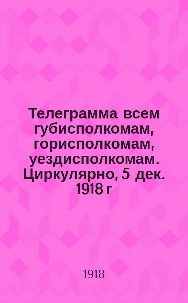 Телеграмма всем губисполкомам, горисполкомам, уездисполкомам. Циркулярно, 5 дек. 1918 г.: [О правильном осуществлении декретов Советской власти на местах : листовка