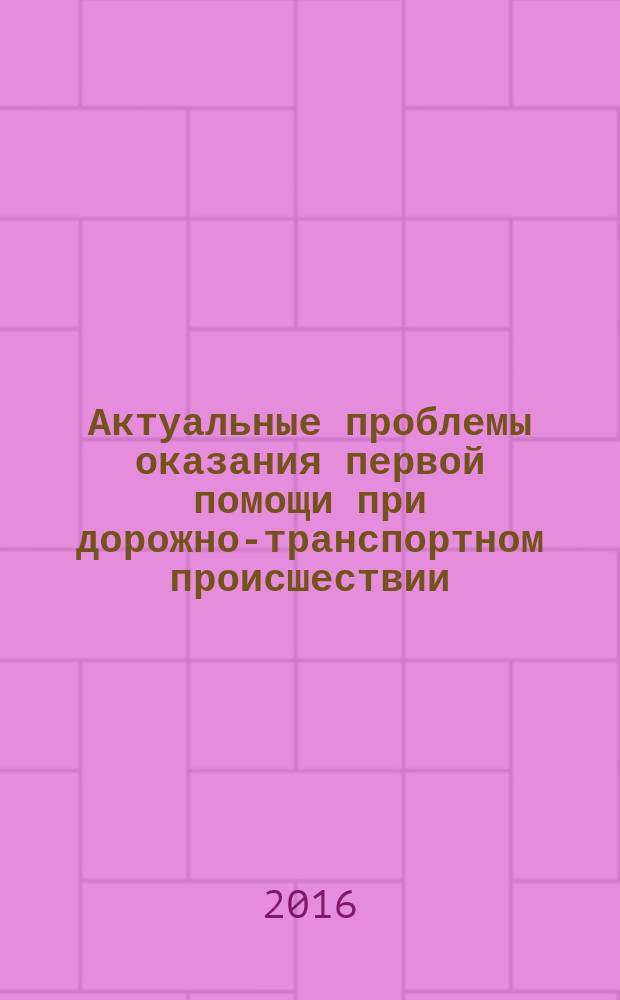Актуальные проблемы оказания первой помощи при дорожно-транспортном происшествии : сборник статей : по материалам выступлений участников Всероссийской научно-практической конференции "Актуальные проблемы оказания первой помощи пострадавшим в ДТП", 26-27 мая 2016 года