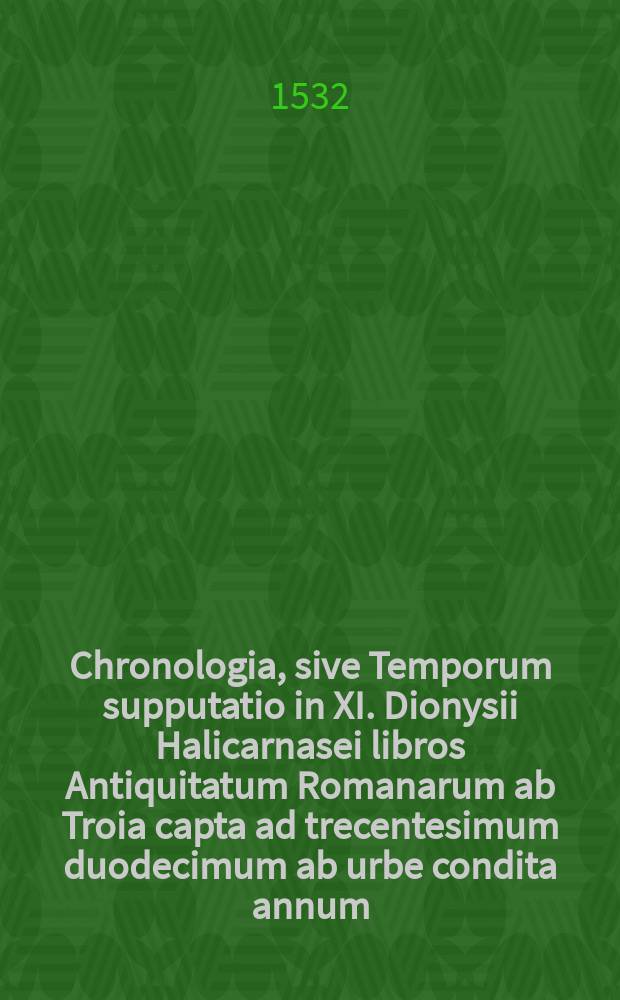 Chronologia, sive Temporum supputatio in XI. Dionysii Halicarnasei libros Antiquitatum Romanarum ab Troia capta ad trecentesimum duodecimum ab urbe condita annum, qua multi luculenti e mendosis codicibus sublati sunt errores: & author ipse Dionysius, simulque Romana historia multum accepit lucis, // Dionysii Halicarnasei Antiquitatum sive Originum Romanarum libri XI.