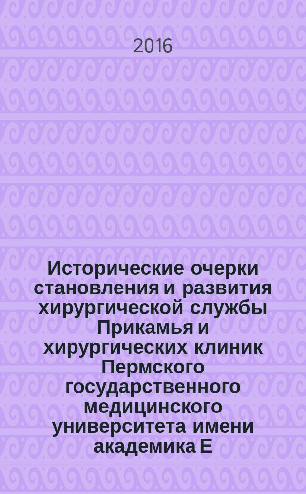 Исторические очерки становления и развития хирургической службы Прикамья и хирургических клиник Пермского государственного медицинского университета имени академика Е. А. Вагнера (1916-2016 гг.) : к 100-летию Пермского государственного медицинского университета имени академика Е. А. Вагнера и высшего медицинского образования на Западном Урале