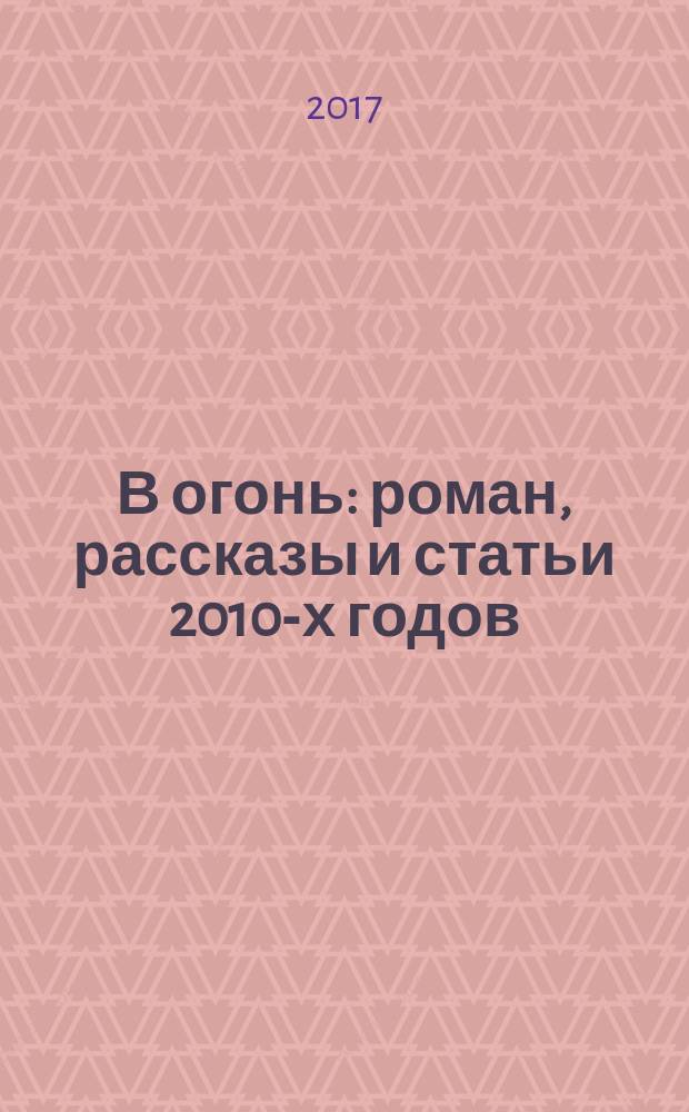 В огонь : роман , рассказы и статьи 2010-х годов