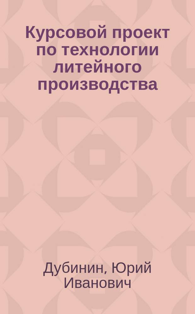 Курсовой проект по технологии литейного производства : методическое пособие для студентов, обучающихся по направлению подготовки Машиностроение (квалификация (степень) бакалавр)