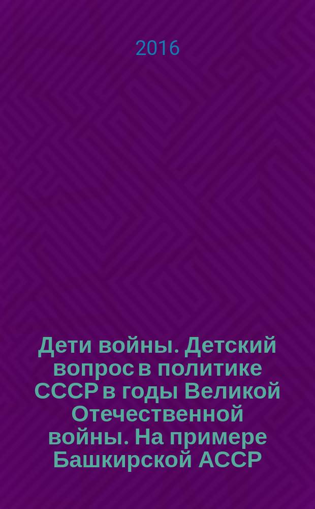 Дети войны. Детский вопрос в политике СССР в годы Великой Отечественной войны. На примере Башкирской АССР : сборник научных статей с документальным приложением