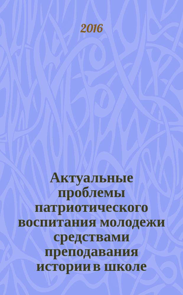 Актуальные проблемы патриотического воспитания молодежи средствами преподавания истории в школе : сборник материалов Международной научно-практической конференции