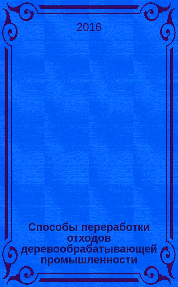 Способы переработки отходов деревообрабатывающей промышленности : учебное пособие для студентов, обучающихся по направлению подготовки 35.03.02 "Технология лесозаготовительных и деревоперерабатывающих производств"