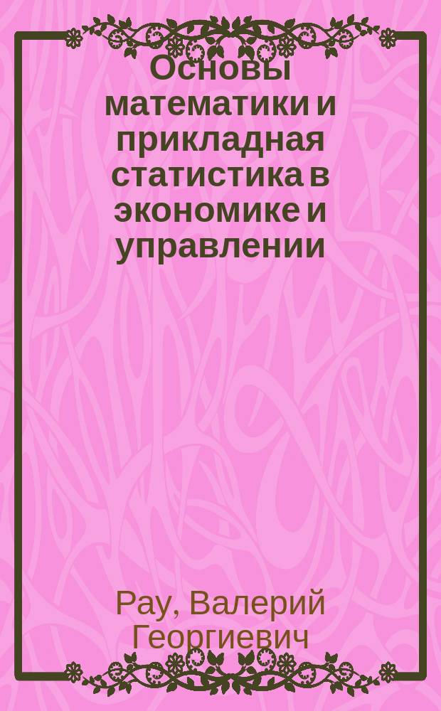 Основы математики и прикладная статистика в экономике и управлении : учебно-методическое пособие : для студентов, бакалавров, магистров, обучающихся по образовательным программам "Экономика, "Государственное и муниципальное управление", "Юриспруденция", "Управление персоналом", "Менеджмент", "Политология", по направлениям подготовки "Экономическая безопасность", "Правовое обеспечение национальной безопасности" очной и заочной форм обучения