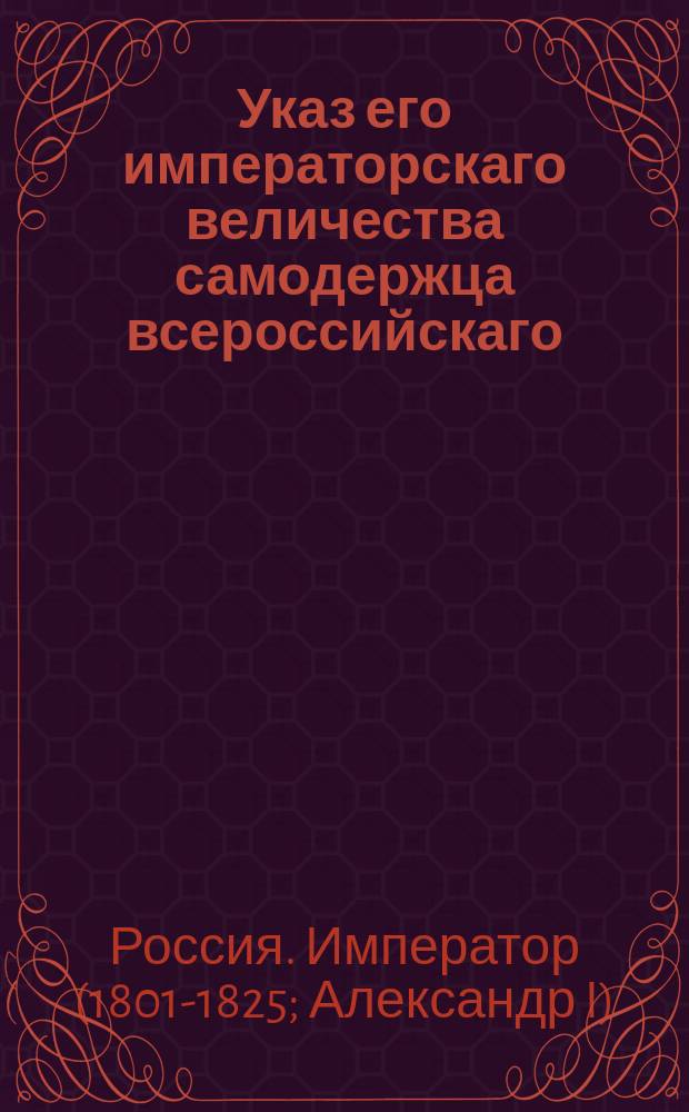 Указ его императорскаго величества самодержца всероссийскаго = [О рассылке высочайше утвержденного 18 февр. 1818 г. мнения "О рекрутской повинности состоящих при фабриках людей, как приписных от казны, так и купленных на праве фабрикантом"] : из Правительствующаго Сената