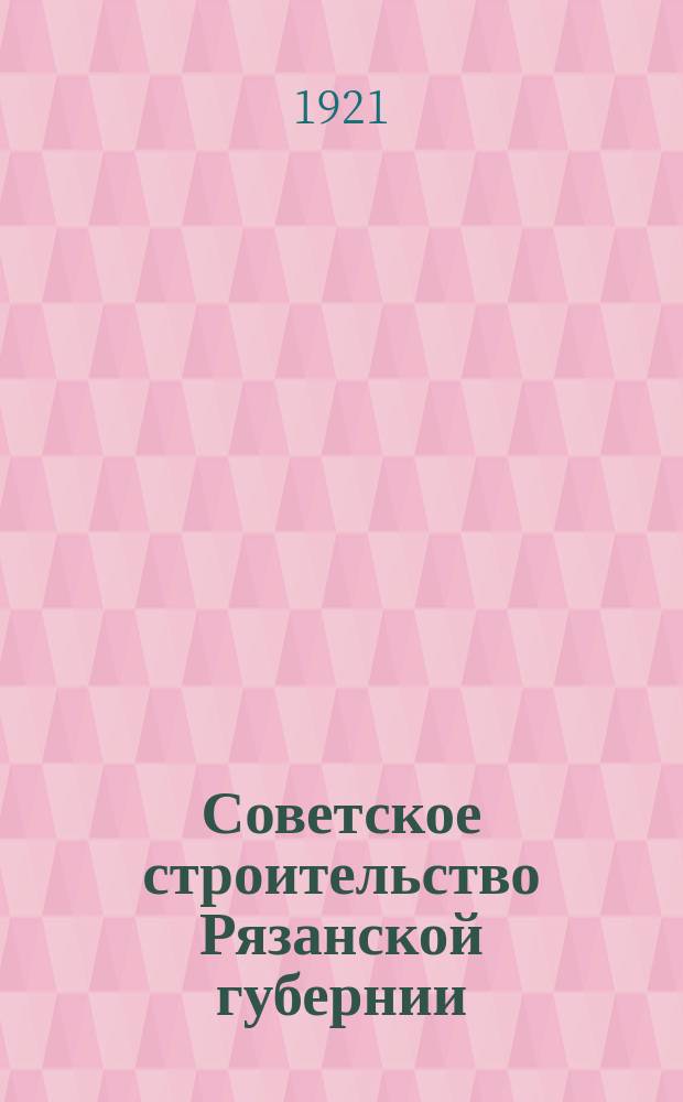 Советское строительство Рязанской губернии : Проект Ряз. губ. адм. террит. комис. о внутренних границах губернии