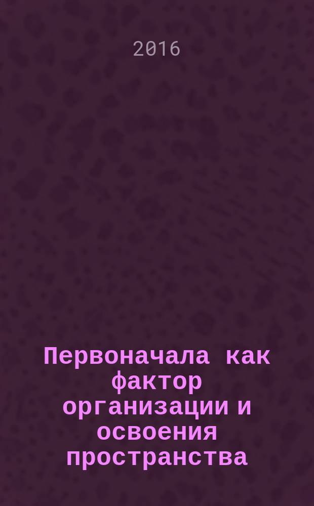 Первоначала как фактор организации и освоения пространства: генезис, число, топология, вероятность, классификация : монография
