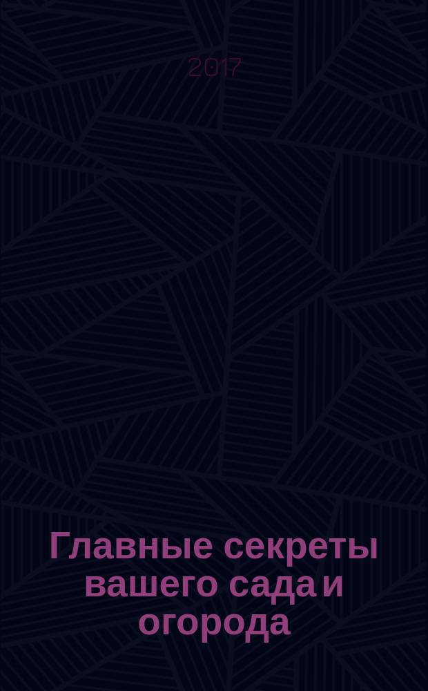 Главные секреты вашего сада и огорода : ответы на самые актуальные вопросы всех дачников, секреты приготовления плодородной почвы, способы получения максимального урожая без химии