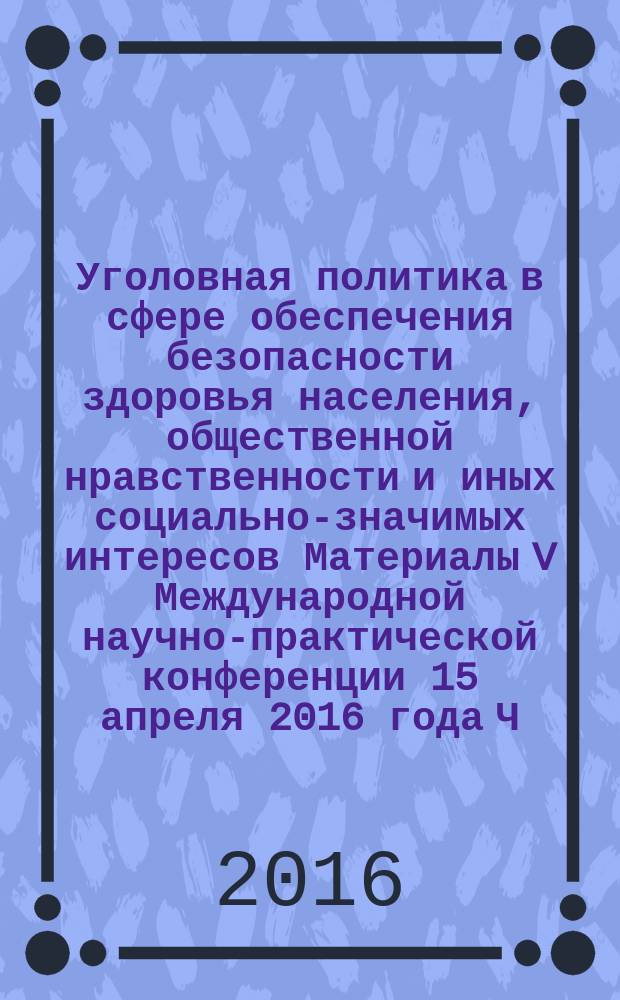 Уголовная политика в сфере обеспечения безопасности здоровья населения, общественной нравственности и иных социально-значимых интересов Материалы V Международной научно-практической конференции 15 апреля 2016 года Ч. 2