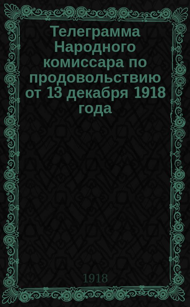 Телеграмма Народного комиссара по продовольствию от 13 декабря 1918 года: Всем уполномоченным Совнаркома, Компрода, губпродкомиссарам, губпродкомам, конторам Центрозакупа, начальникам заградительных отрядов, копии Совдепам, губисполкомам, горисполкомам, копии Компуть, Невскому продпуть: [О предоставлении рабочим организациям и профессиональным объединениям права закупать продукты в производящих губерниях : листовка