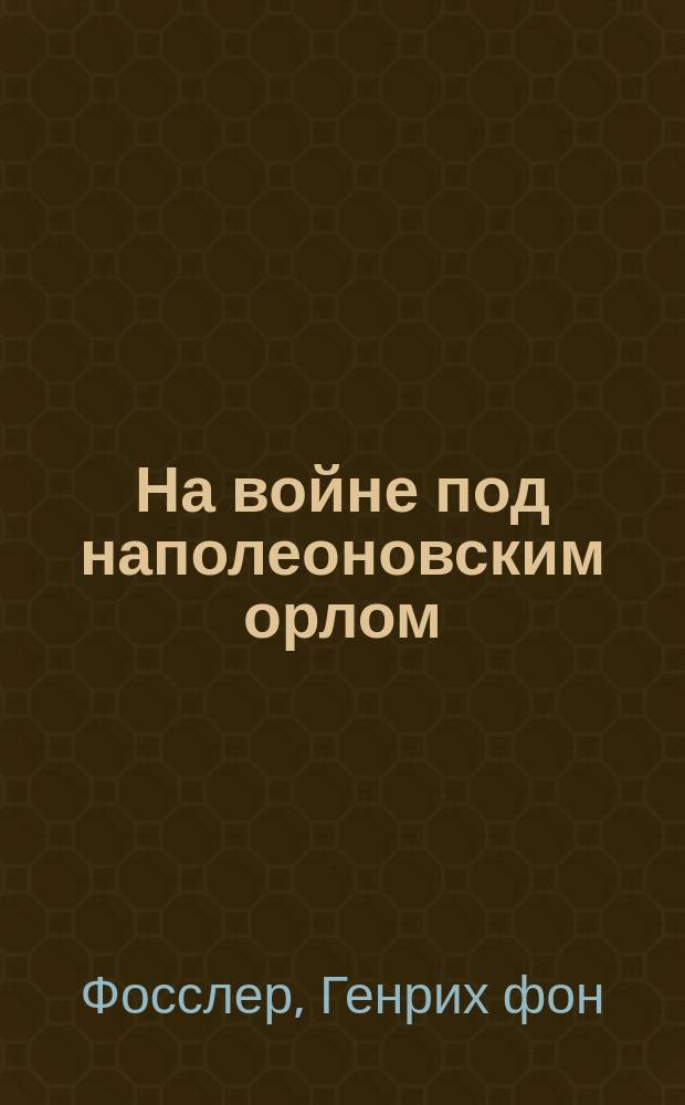 На войне под наполеоновским орлом = Unter Napoleons Adler im Krieg : дневник (1812-1814) и мемуары (1828-1829) вюртембергского обер-лейтенанта Генриха фон Фосслера