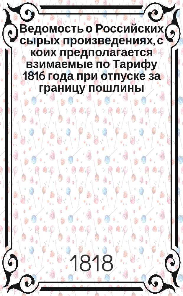 Ведомость о Российских сырых произведениях, с коих предполагается взимаемые по Тарифу 1816 года при отпуске за границу пошлины, возвысить 10 ю процентами. // Указ его императорскаго величества самодержца всероссийскаго