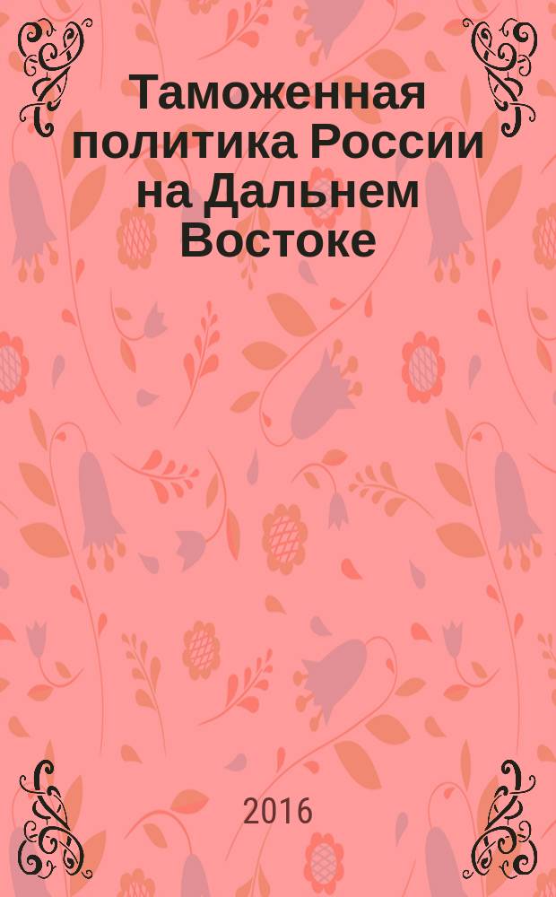Таможенная политика России на Дальнем Востоке : Ежекварт. журн. науч.-практ. направления. 2016, № 4 (77) (с указ.)