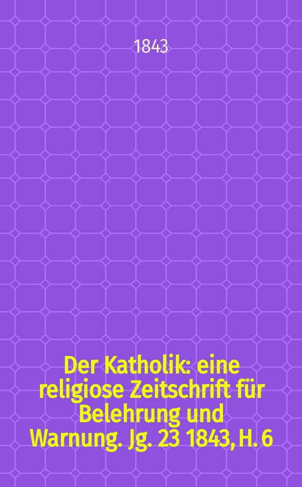 Der Katholik : eine religiose Zeitschrift für Belehrung und Warnung. Jg. 23 1843, H. 6