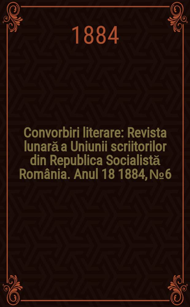 Convorbiri literare : Revista lunară a Uniunii scriitorilor din Republica Socialistă România. Anul 18 1884, № 6